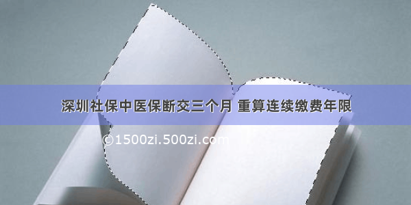 深圳社保中医保断交三个月 重算连续缴费年限