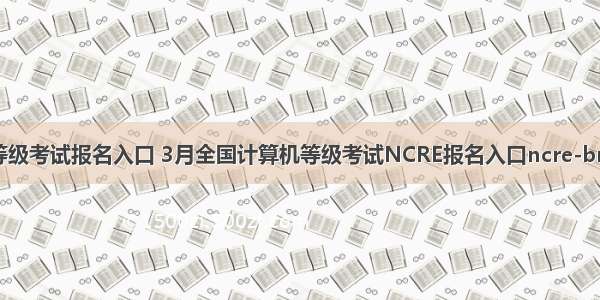 全国计算机等级考试报名入口 3月全国计算机等级考试NCRE报名入口ncre-bm.neea.cn...