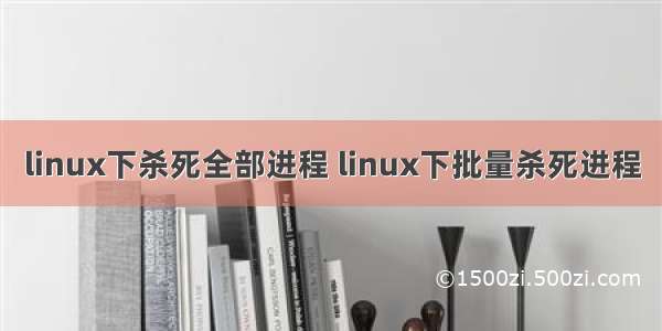linux下杀死全部进程 linux下批量杀死进程