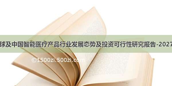 全球及中国智能医疗产品行业发展态势及投资可行性研究报告-2027年