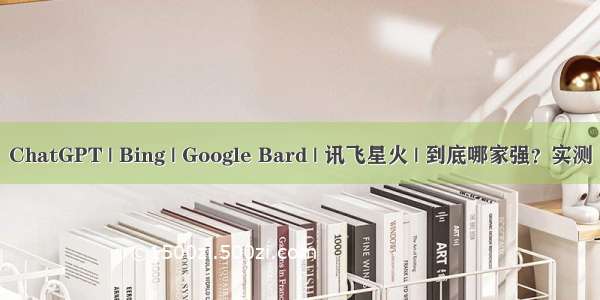 ChatGPT | Bing | Google Bard | 讯飞星火 | 到底哪家强？实测