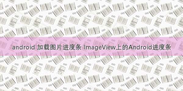android 加载图片进度条 ImageView上的Android进度条
