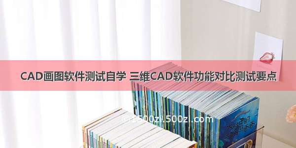 CAD画图软件测试自学 三维CAD软件功能对比测试要点