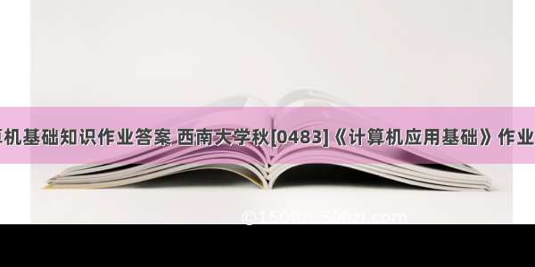 西南计算机基础知识作业答案 西南大学秋[0483]《计算机应用基础》作业资料参考