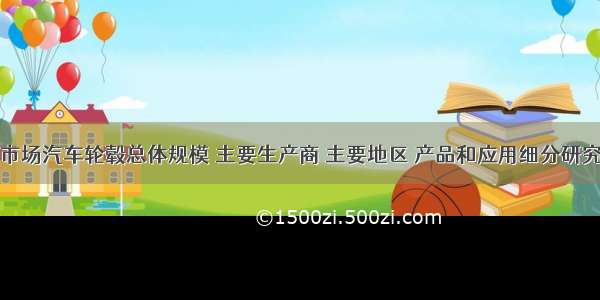 全球市场汽车轮毂总体规模 主要生产商 主要地区 产品和应用细分研究报告