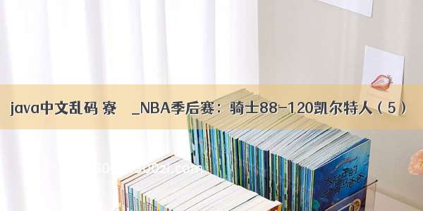 java中文乱码 寮犱笁_NBA季后赛：骑士88-120凯尔特人（5）