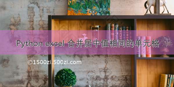 Python excel 合并居中值相同的单元格