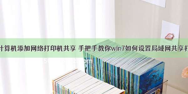 本地计算机添加网络打印机共享 手把手教你win7如何设置局域网共享打印机