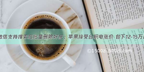 极客日报：微信支持搜索后批量删除好友；苹果接受台积电涨价 包下12-15万片4nm产能；