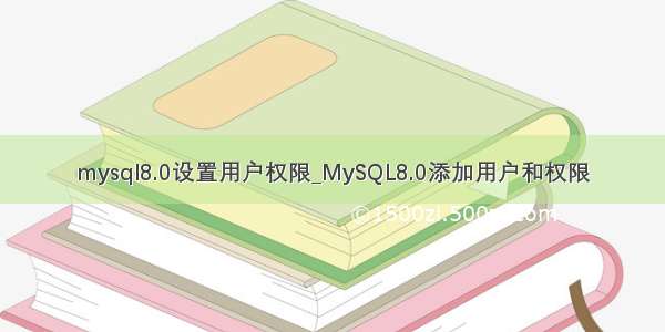 mysql8.0设置用户权限_MySQL8.0添加用户和权限