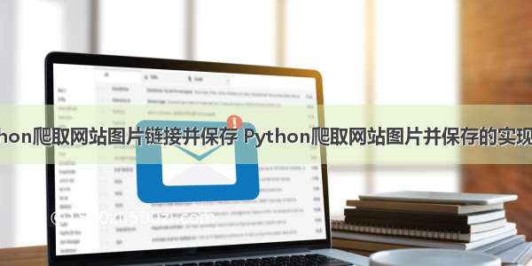 python爬取网站图片链接并保存 Python爬取网站图片并保存的实现示例