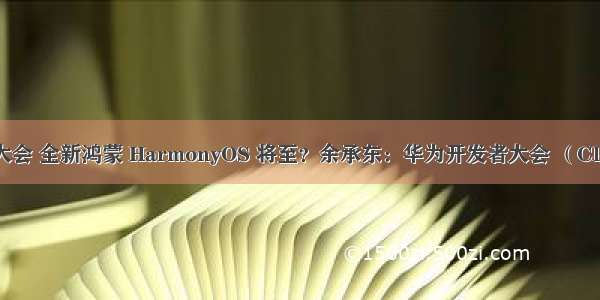 鸿蒙开发者大会 全新鸿蒙 HarmonyOS 将至？余承东：华为开发者大会 （Cloud）来了...