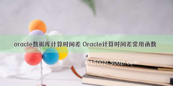 oracle数据库计算时间差 Oracle计算时间差常用函数