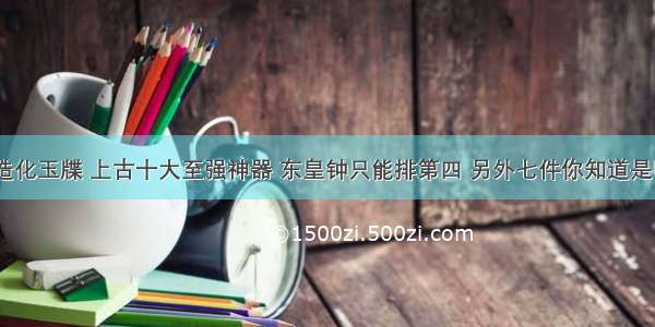 鸿蒙无极造化玉牒 上古十大至强神器 东皇钟只能排第四 另外七件你知道是哪七件吗...