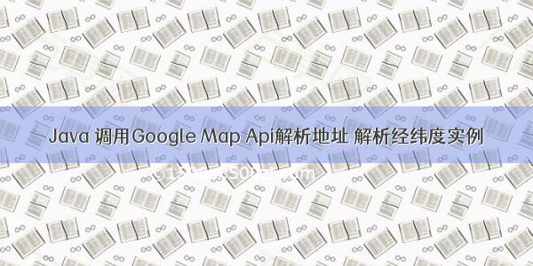 Java 调用Google Map Api解析地址 解析经纬度实例