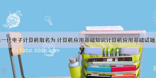 世界上第一代电子计算机取名为 计算机应用基础知识计算机应用基础试题及答案...