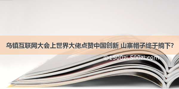 乌镇互联网大会上世界大佬点赞中国创新 山寨帽子终于摘下？