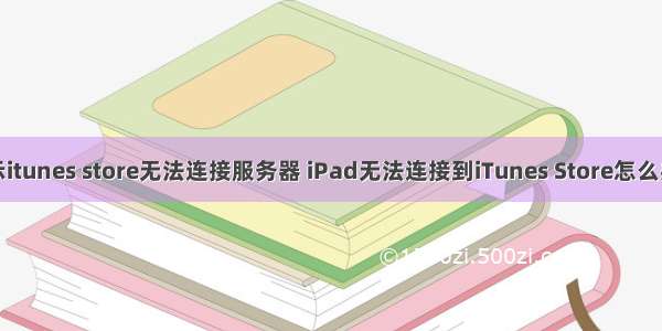 为什么手机显示itunes store无法连接服务器 iPad无法连接到iTunes Store怎么办？教你几招...