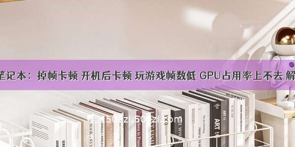 win10笔记本：掉帧卡顿 开机后卡顿 玩游戏帧数低 GPU占用率上不去 解决办法