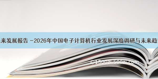 计算机未来发展报告 -2026年中国电子计算机行业发展深度调研与未来趋势报告...