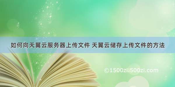 如何向天翼云服务器上传文件 天翼云储存上传文件的方法