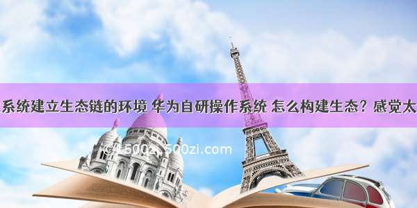 华为鸿蒙系统建立生态链的环境 华为自研操作系统 怎么构建生态？感觉太难了？...