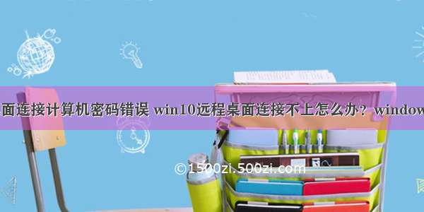 win10远程桌面连接计算机密码错误 win10远程桌面连接不上怎么办？windows10远程桌面