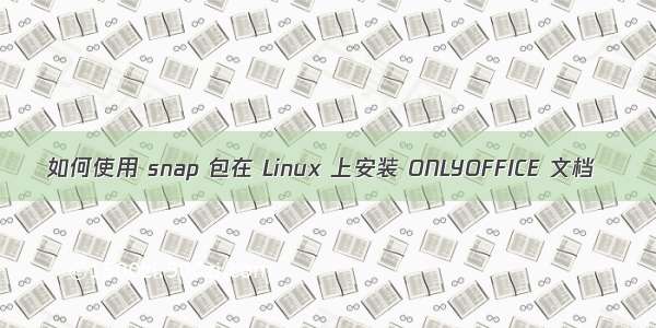 如何使用 snap 包在 Linux 上安装 ONLYOFFICE 文档