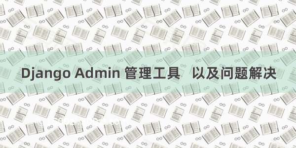 Django Admin 管理工具   以及问题解决