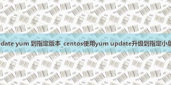 update yum 到指定版本_centos使用yum update升级到指定小版本