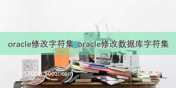 oracle修改字符集_oracle修改数据库字符集