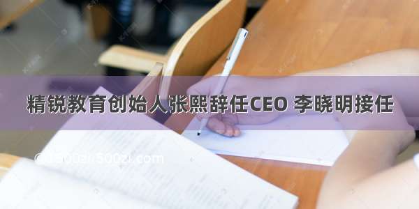 精锐教育创始人张熙辞任CEO 李晓明接任