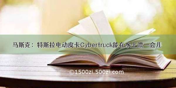 马斯克：特斯拉电动皮卡Cybertruck能在水上漂一会儿