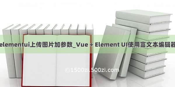 elementui上传图片加参数_Vue + Element UI使用富文本编辑器