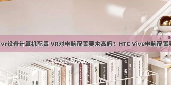 htcvr设备计算机配置 VR对电脑配置要求高吗？HTC Vive电脑配置要求