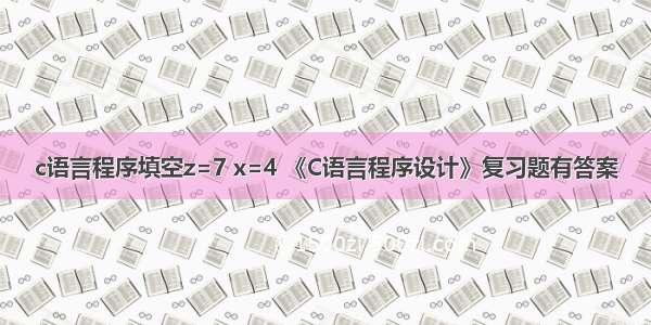 c语言程序填空z=7 x=4 《C语言程序设计》复习题有答案