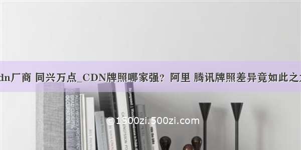 cdn厂商 同兴万点_CDN牌照哪家强？阿里 腾讯牌照差异竟如此之大