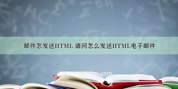 邮件怎发送HTML 请问怎么发送HTML电子邮件