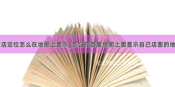 门店定位怎么在地图上显示_怎么在百度地图上面显示自己店面的地址