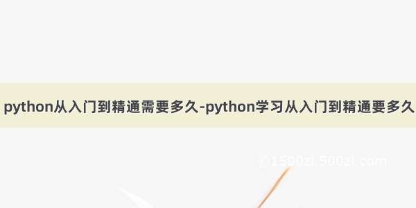 python从入门到精通需要多久-python学习从入门到精通要多久