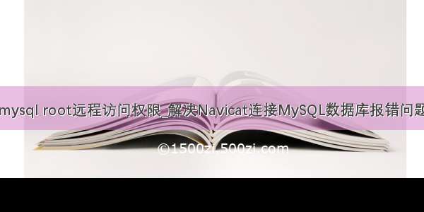 mysql root远程访问权限_解决Navicat连接MySQL数据库报错问题