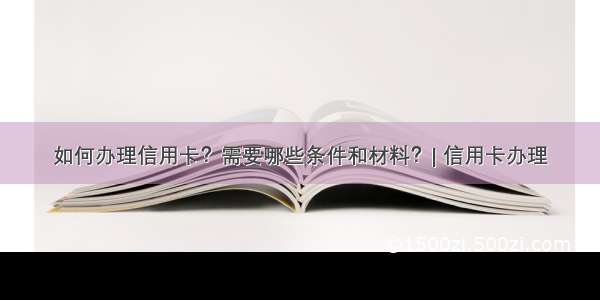 如何办理信用卡？需要哪些条件和材料？| 信用卡办理