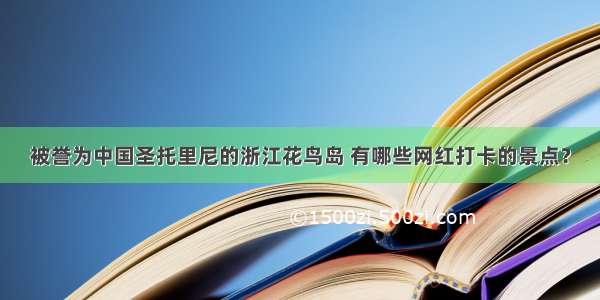 被誉为中国圣托里尼的浙江花鸟岛 有哪些网红打卡的景点？