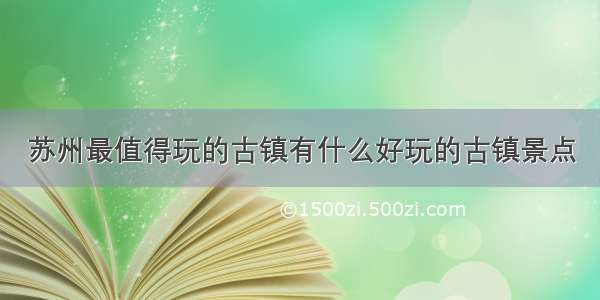 苏州最值得玩的古镇有什么好玩的古镇景点