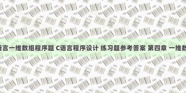 c语言一维数组程序题 C语言程序设计 练习题参考答案 第四章 一维数组