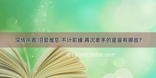 深情执着 旧爱难忘 不计前嫌 再次牵手的星座有哪些？