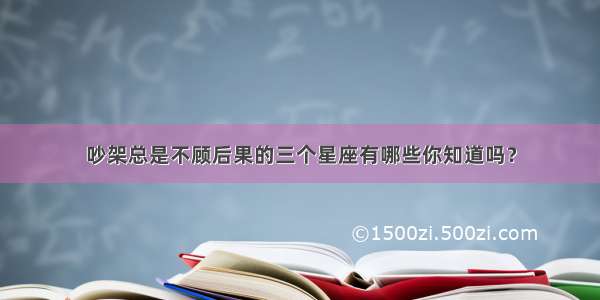 吵架总是不顾后果的三个星座有哪些你知道吗？