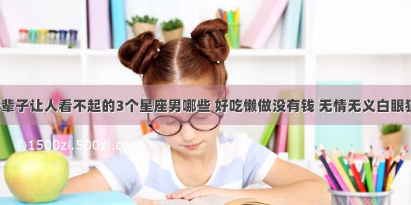 一辈子让人看不起的3个星座男哪些 好吃懒做没有钱 无情无义白眼狼？