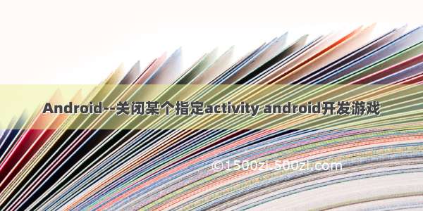Android--关闭某个指定activity android开发游戏