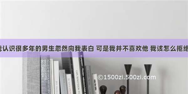 和我认识很多年的男生忽然向我表白 可是我并不喜欢他 我该怎么拒绝他？